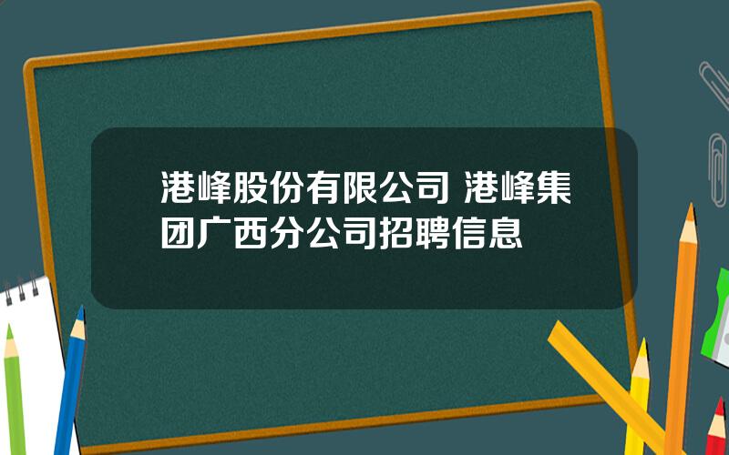 港峰股份有限公司 港峰集团广西分公司招聘信息